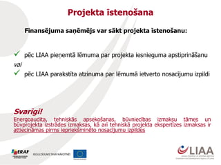 Projekta īstenošana
Finansējuma saņēmējs var sākt projekta īstenošanu:
 pēc LIAA pieņemtā lēmuma par projekta iesnieguma apstiprināšanu
vai
 pēc LIAA parakstīta atzinuma par lēmumā ietverto nosacījumu izpildi
Svarīgi!
Energoaudita, tehniskās apsekošanas, būvniecības izmaksu tāmes un
būvprojekta izstrādes izmaksas, kā arī tehniskā projekta ekspertīzes izmaksas ir
attiecināmas pirms iepriekšminēto nosacījumu izpildes
 