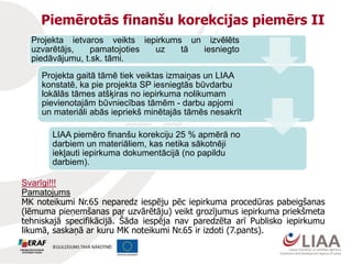Piemērotās finanšu korekcijas piemērs II
Projekta ietvaros veikts iepirkums un izvēlēts
uzvarētājs, pamatojoties uz tā iesniegto
piedāvājumu, t.sk. tāmi.
Projekta gaitā tāmē tiek veiktas izmaiņas un LIAA
konstatē, ka pie projekta SP iesniegtās būvdarbu
lokālās tāmes atšķiras no iepirkuma nolikumam
pievienotajām būvniecības tāmēm - darbu apjomi
un materiāli abās iepriekš minētajās tāmēs nesakrīt
LIAA piemēro finanšu korekciju 25 % apmērā no
darbiem un materiāliem, kas netika sākotnēji
iekļauti iepirkuma dokumentācijā (no papildu
darbiem).
Svarīgi!!!
Pamatojums
MK noteikumi Nr.65 neparedz iespēju pēc iepirkuma procedūras pabeigšanas
(lēmuma pieņemšanas par uzvārētāju) veikt grozījumus iepirkuma priekšmeta
tehniskajā specifikācijā. Šāda iespēja nav paredzēta arī Publisko iepirkumu
likumā, saskaņā ar kuru MK noteikumi Nr.65 ir izdoti (7.pants).
 
