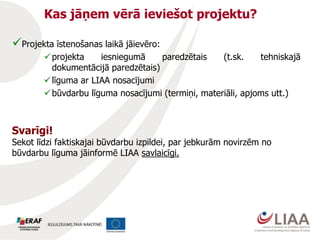 Kas jāņem vērā ieviešot projektu?
Projekta īstenošanas laikā jāievēro:
projekta iesniegumā paredzētais (t.sk. tehniskajā
dokumentācijā paredzētais)
līguma ar LIAA nosacījumi
būvdarbu līguma nosacījumi (termiņi, materiāli, apjoms utt.)
Svarīgi!
Sekot līdzi faktiskajai būvdarbu izpildei, par jebkurām novirzēm no
būvdarbu līguma jāinformē LIAA savlaicīgi.
 