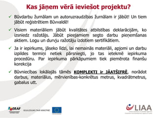Kas jāņem vērā ieviešot projektu?
 Būvdarbu žurnālam un autoruzraudzības žurnālam ir jābūt! Un tiem
jābūt reģistrētiem Būvvaldē!
 Visiem materiāliem jābūt kvalitātes atbilstības deklarācijām, ko
izsniedz ražotājs. Jābūt pieejamiem segto darbu pieņemšanas
aktiem. Logu un durvju ražotāju izdotiem sertifikātiem.
 Ja ir iepirkums, jāseko līdzi, lai nemainās materiāli, apjomi un darbu
izpildes termiņi netiek pārsniegti, jo tas ietekmē iepirkuma
procedūru. Par iepirkuma pārkāpumiem tiek piemērota finanšu
korekcija
 Būvniecības lokālajās tāmēs KOMPLEKTI ir JĀATŠIFRĒ, norādot
darbus, materiālus, mērvienības-konkrētus metrus, kvadrātmetrus,
gabalus utt.
 