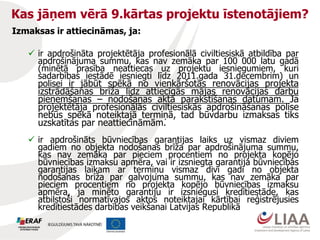 Kas jāņem vērā 9.kārtas projektu īstenotājiem?
Izmaksas ir attiecināmas, ja:
 ir apdrošināta projektētāja profesionālā civiltiesiskā atbildība par
apdrošinājuma summu, kas nav zemāka par 100 000 latu gadā
(minētā prasība neattiecas uz projektu iesniegumiem, kuri
sadarbības iestādē iesniegti līdz 2011.gada 31.decembrim) un
polisei ir jābūt spēkā no vienkāršotās renovācijas projekta
izstrādāšanas brīža līdz attiecīgās mājas renovācijas darbu
pieņemšanas – nodošanas akta parakstīšanas datumam. Ja
projektētāja profesionālās civiltiesiskās apdrošināšanas polise
nebūs spēkā noteiktajā termiņā, tad būvdarbu izmaksas tiks
uzskatītas par neattiecināmām.
 ir apdrošināts būvniecības garantijas laiks uz vismaz diviem
gadiem no objekta nodošanas brīža par apdrošinājuma summu,
kas nav zemāka par pieciem procentiem no projekta kopējo
būvniecības izmaksu apmēra, vai ir izsniegta garantija būvniecības
garantijas laikam ar termiņu vismaz divi gadi no objekta
nodošanas brīža par galvojuma summu, kas nav zemāka par
pieciem procentiem no projekta kopējo būvniecības izmaksu
apmēra, ja minēto garantiju ir izsniegusi kredītiestāde, kas
atbilstoši normatīvajos aktos noteiktajai kārtībai reģistrējusies
kredītiestādes darbības veikšanai Latvijas Republikā
 