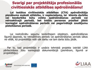 Svarīgi par projektētāja profesionālās
civiltiesiskās atbildības apdrošināšanu!
Lai iestātos civiltiesiskās atbildības (CTA) apdrošinātāja
pienākums maksāt atlīdzību, ir nepieciešams, lai klienta darbība
vai bezdarbība būtu veikta apdrošināšanas periodā vai
retroaktīvajā periodā, bet trešās personas prasībai jābūt
iesniegtai apdrošināšanas periodā vai pagarinātajā zaudējumu
pieteikšanas periodā.
Lai nodrošinātu segumu konkrētajam objektam, apdrošināšanas
līgumā jāparedz, ka retroaktīvais periods vai apdrošināšanas periods sākas
ne vēlāk, kā projektētājs reāli sāk darbu vai tam darbs būtu jāsāk.
Par to, kad projektētājs ir uzsācis tehniskā projekta izstrādi LIAA
pārliecināsies Jūsu iesniegtajā dokumentācijā (piemēram, līgumā ar
projektētāju).
 