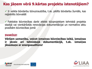 Kas jāņem vērā 9.kārtas projektu īstenotājiem?
 Ir veikta būvdarbu būvuzraudzība, t.sk. pildīts būvdarbu žurnāls, kas
reģistrēts būvvaldē
 Faktiskie būvniecības darbi atbilst būvprojektam tehniskā projekta
stadijā vai vienkāršotās renovācijas dokumentācijai un normatīvo aktu
prasībām būvniecības jomā
SVARĪGI!
Vēršam uzmanību, veicot izmaiņas būvniecības laikā, izmaiņas
ir jāveic arī tehniskajā dokumentācijā, t.sk. izmaiņas
jāsaskaņo ar energoauditoru!
 