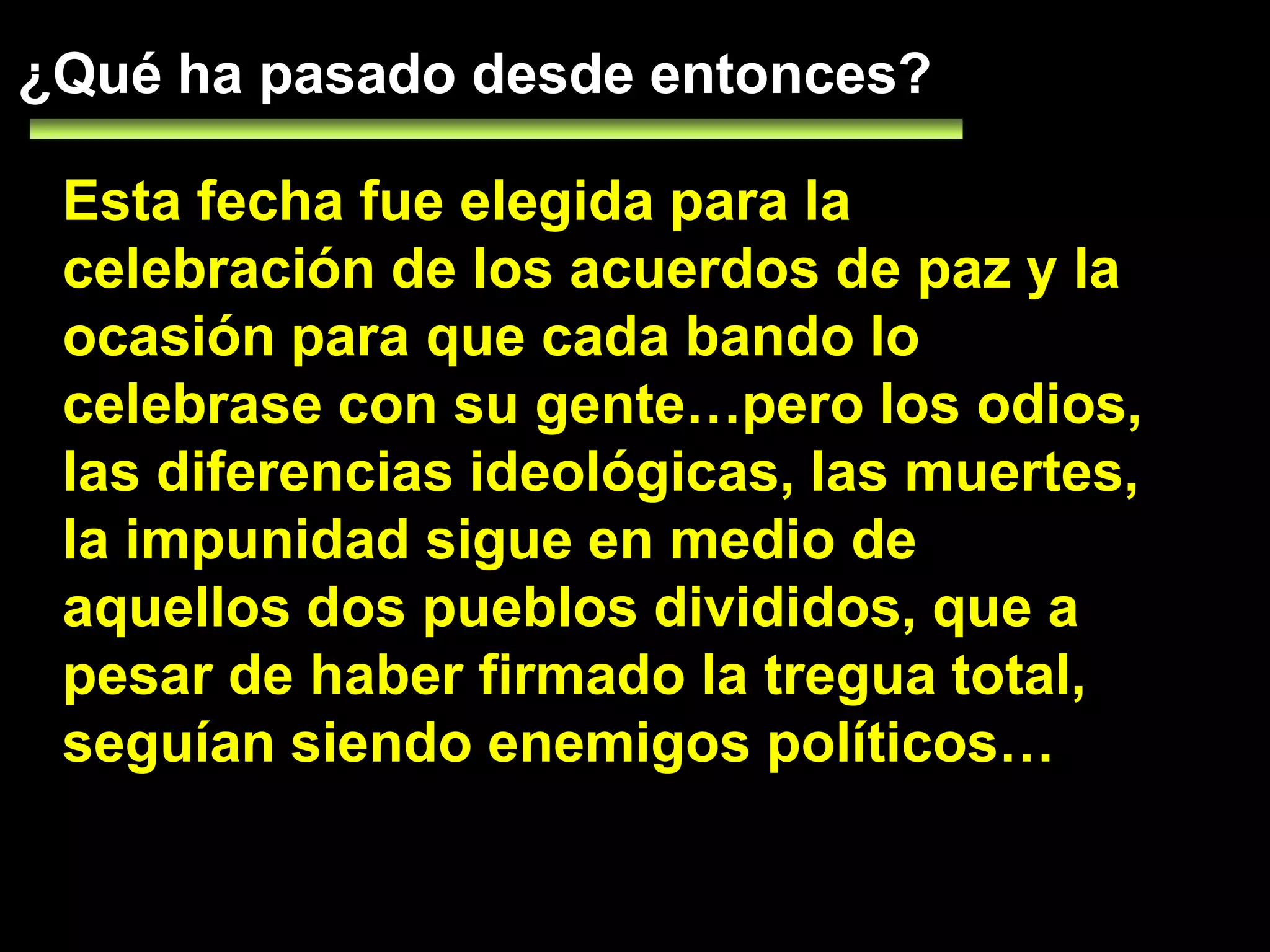 ¿Qué ha pasado desde entonces?Esta fecha fue elegida para la celebración de los acuerdos de paz y la ocasión para que cada bando lo celebrase con su gente…pero los odios, las diferencias ideológicas, las muertes, la impunidad sigue en medio de aquellos dos pueblos divididos, que a pesar de haber firmado la tregua total, seguían siendo enemigos políticos…