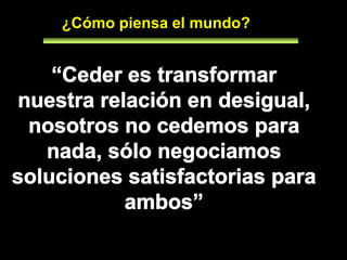 Cada acuerdo se basa en entender y aceptar sus diferencias¿Cómo piensa el mundo?“Ceder es transformar nuestra relación en desigual, nosotros no cedemos para nada, sólo negociamos soluciones satisfactorias para ambos”