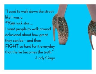 “I used to walk down the street
like I was a
#%@ rock star….
I want people to walk around
delusional about how great
they can be – and then
FIGHT so hard for it everyday
that the lie becomes the truth.”
-Lady Gaga
 