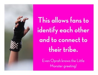 This allows fans to
identify each other
and to connect to
their tribe.
Even Oprah knows the Little
Monster greeting!
 