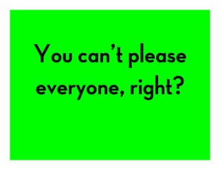 You can’t please
everyone, right?
 