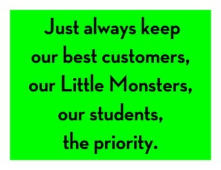  Just always keep 
our best customers, 
our Little Monsters,
our students,
the priority. 
 