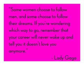 “Some women choose to follow
men, and some choose to follow
their dreams. If you’re wondering
which way to go, remember that
your career will never wake up and
tell you it doesn’t love you
anymore.”
- Lady Gaga
 