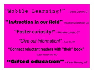 “Mobile Learning!” –	
  Diane Darrow, CT	
  
“Instruction in our field”- Heather Moorefield, VA 	
  
“Foster	
  curiosity!”	
  –	
  Michelle Luhtala, CT
“Give out information!” –	
  Suzi	
  W.,	
  PA	
  
“Connect reluctant readers with "their" book” -­‐	
  
Susan	
  Needham,	
  MO	
  	
  
“Gifted education” – Karen Mensing, AZ	
  
 