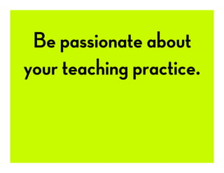 Be passionate about
your teaching practice.
 