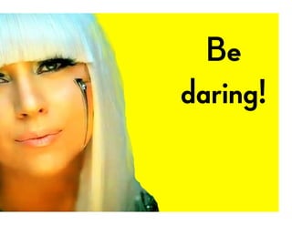 Be
daring!
 