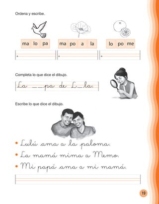 19
Lulú @ama a @la @paloma.
La mamá mima a Memo.
Mi papá @ama a mi mamá.
La @pa de @la.
ma lo pa ma po a la lo po me
L
Lulú @ama a @la @paloma.
Ordena y escribe.
Completa lo que dice el dibujo.
Escribe lo que dice el dibujo.
cuadernoOk_SIN_ICONOS.indd 19 28-11-12 11:34
 
