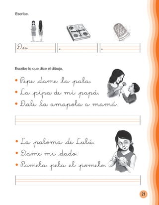 21
La @paloma @de Lulú.
D@ame mi @dado.
P@amela @pela @el @pomelo.
P@epe @dame @la @pala.
La @pipa de mi @papá.
D@ale @la amapola a mamá.
D@a
D@ale @la amapola a mamá.
Escribe.
Escribe lo que dice el dibujo.
cuadernoOk_SIN_ICONOS.indd 21 28-11-12 11:34
 