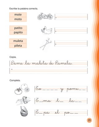 23
D@eme @la maleta de P@amela.
@ma @la
mote
moto
patito
papito
muleta
pileta
T pa @el po
T @t
T@o y pome
Escribe la palabra correcta.
Copia.
Completa.
cuadernoOk_SIN_ICONOS.indd 23 28-11-12 11:34
 
