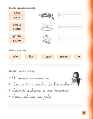 27
paso
sopa
amasa
asoma
pasito
sapito
desale Ese sapo paseo
El @sapo @se asoma.
Saca @la mesita de @la @sala.
Sami @saluda a @su mamá.
Susi alisa @su pelo.
Copia lo que dice el dibujo.
Ordena y escribe.
Escribe la palabra correcta.
cuadernoOk_SIN_ICONOS.indd 27 28-11-12 11:34
 