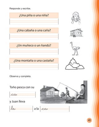 43
¿Una piña o una niña?
¿Una cabaña o una caña?
Toño pesca con su
y Juan lleva
a la
¿Un muñeco o un ñandú?
¿Una montaña o una castaña?
@ca
@le @ca
Responde y escribe.
Observa y completa.
cuadernoOk_SIN_ICONOS.indd 43 28-11-12 11:34
 
