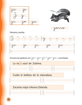 50
Encierra las palabras con: za– ze– zi– zo– zu y escríbelas.
za ze zi zo zu
zuzo
za
Z
zorro
z
ze
zi
La ta za azul de Zulema.
Cuido la belleza de la naturaleza.
Zacarías viajó a Nueva Zelanda.
z z z z zZ Z Z ZZ
Remarca y escribe.
cuadernoOk_SIN_ICONOS.indd 50 28-11-12 11:34
 