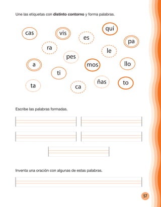 57
Une las etiquetas con distinto contorno y forma palabras.
Inventa una oración con algunas de estas palabras.
Escribe las palabras formadas.
cas
mos
ta
a
ra
ti
vis
es
pes
ca
ñas
llo
pa
qui
le
to
cuadernoOk_SIN_ICONOS.indd 57 28-11-12 11:34
 