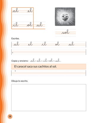 58
Copia y encierra : @al– @el– @il– ol– @ul.
@al @el @il ol @ul
@ul@ol
@al
@sol
@el
@il
Dibuja lo escrito.
El caracol saca sus cachitos al sol.
Escribe.
cuadernoOk_SIN_ICONOS.indd 58 28-11-12 11:34
 
