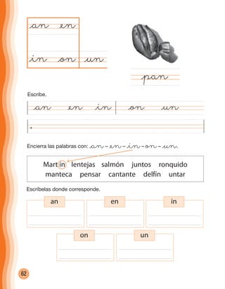 62
@un@on
@an
@pan
@en
@in
Escríbelas donde corresponde.
Encierra las palabras con: @an– @en– @in– on– @un.
Mart ín lentejas salmón juntos ronquido
manteca pensar cantante delfín untar
an en in
on un
@an @en @in @on @un
Escribe.
cuadernoOk_SIN_ICONOS.indd 62 28-11-12 11:34
 
