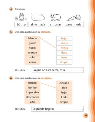 93
4 Completa.
bú o almo ada a orrar zana oria
5 Une cada palabra con su contraria.
blanco
gordo
sucio
subir
grande
cerca
bajar
chico
negro
lejos
flaco
limpio
6 Une cada palabra con su semejante.
Lo que no está cerca, está .
Se puede bajar o .
blanco
bonito
impecable
alto
descender
elevado
albo
bajar
limpio
lindo
Completa.
Completa.
cuadernoOk_SIN_ICONOS.indd 93 28-11-12 11:34
 