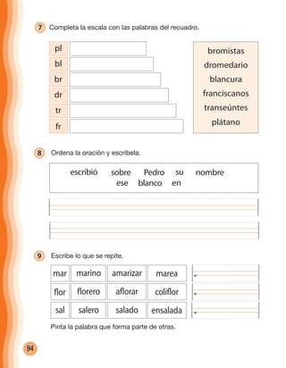94
7 Completa la escala con las palabras del recuadro.
pl
bl
br
tr
dr
fr
bromistas
dromedario
blancura
transeúntes
franciscanos
plátano
8 	Ordena la oración y escríbela.
escribió sobre Pedro su nombre
ese blanco en
9 	 Escribe lo que se repite.
mar marino amarizar marea
flor florero aflorar coliflor
sal salero salado ensalada
Pinta la palabra que forma parte de otras.
cuadernoOk_SIN_ICONOS.indd 94 28-11-12 11:34
 