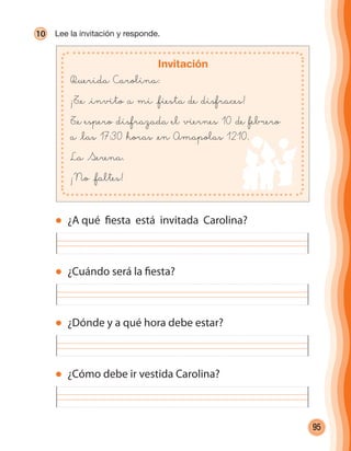 95
10 Lee la invitación y responde.
Invitación
Querida Carolina:
¡T@e @invito a mi @fiesta de disfraces!
T@e espero disfrazada el viernes 10 de febrero
a @las 17:30 horas @en Amapolas 1210.
La Serena.
¡No @faltes!
¿Cuándo será la fiesta?
¿A qué fiesta está invitada Carolina?
¿Dónde y a qué hora debe estar?
¿Cómo debe ir vestida Carolina?
cuadernoOk_SIN_ICONOS.indd 95 28-11-12 11:35
 