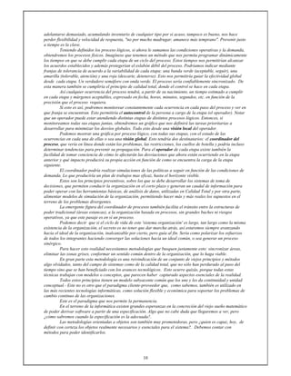 10
adelantarse demasiado, acumulando inventario de cualquier tipo por si acaso, tampoco es bueno, nos hace
perder flexibilidad y velocidad de respuesta, "no por mucho madrugar, amanece más temprano". Prevenir justo
a tiempo es la clave.
Teniendo definidos los proceso lógicos, si ahora le sumamos las condiciones operativas y la demanda,
obtendremos los procesos físicos. Imagínese que tenemos un método que nos permita programar dinámicamente
los tiempos en que se debe cumplir cada etapa de un ciclo del proceso. Estos tiempos nos permitirían alcanzar
los acuerdos establecidos y además protegerían el eslabón débil del proceso. Podríamos indicar mediante
franjas de tolerancia de acuerdo a la variabilidad de cada etapa: una banda verde (aceptable, seguir), una
amarilla (tolerable, atención) y una roja (descarte, detenerse). Esto nos permitiría guiar la efectividad global
desde cada etapa. Un verdadero semáforo con onda verde. El proceso sería confiablemente sincronizado. De
esta manera también se cumpliría el principio de calidad total, donde el control se hace en cada etapa.
Así cualquier ocurrencia del proceso tendrá, a partir de su nacimiento, un tiempo estimado a cumplir
en cada etapa y márgenes aceptables, expresado en fecha, horas, minutos, segundos, etc. en función de la
precisión que el proceso requiera.
Si esto es así, podremos monitorear constantemente cada ocurrencia en cada paso del proceso y ver en
que franja se encuentran. Esto permitiría el autocontrol de la persona a cargo de la etapa (el operador). Notar
que un operador puede estar atendiendo distintas etapas de distintos procesos lógicos. Entonces, si
monitoreamos todas sus etapas juntas, obtendremos un gráfico que nos definirá las tareas prioritarias a
desarrollar para minimizar los desvíos globales. Todo esto desde una visión local del operador.
Podemos mostrar una gráfica por proceso lógico, con todas sus etapas, con el estado de las
ocurrencias en cada una de ellas o sea una visión global. Esto tendría dos destinatarios: el coordinador del
proceso, que vería en línea donde están los problemas, las restricciones, los cuellos de botella y podría incluso
determinar tendencias para prevenir su propagación. Para el operador de cada etapa existe también la
facilidad de tomar conciencia de cómo lo afectarán las desviaciones que ahora están ocurriendo en la etapa
anterior y qué impacto producirá su propia acción en función de como se encuentra la carga de la etapa
siguiente.
El coordinador podría realizar simulaciones de las políticas a seguir en función de las condiciones de
demanda. Lo que produciría un plan de trabajos mas eficaz, hasta el horizonte visible.
Estos son los principios preventivos, sobre los que se debe desarrollar los sistemas de toma de
decisiones, que permiten conducir la organización en el corto plazo y generan un caudal de información para
poder operar con las herramientas básicas, de análisis de datos, utilizadas en Calidad Total y por otra parte,
alimentar modelos de simulación de la organización, permitiendo hacer más y más reales los supuestos en el
terreno de los problemas divergentes.
La emergente figura del coordinador de procesos también facilita el tránsito entre la estructuras de
poder tradicional (áreas estancas), a la organización basada en procesos, sin grandes baches ni riesgos
operativos, ya que este pasaje es en sí un proceso.
Podemos decir que si el ciclo de vida de este 'sistema organización' es largo, tan largo como la misma
existencia de la organización, el secreto es no tener que dar marcha atrás, así estaremos siempre avanzando
hacia el ideal de la organización, inalcanzable por cierto, pero guía al fin. Seria como polarizar los esfuerzos
de todos los integrantes haciendo converger las soluciones hacia un ideal común, o sea generar un proceso
sinérgico.
Para hacer esto realidad necesitamos metodologías que busquen justamente esto: sincronizar áreas,
eliminar las zonas grises, conformar un sentido común dentro de la organización, que lo haga viable.
En gran parte esta metodología es una reivindicación de un conjunto de viejos principios y métodos
algo olvidados, tanto del campo de sistemas como de la calidad total, que no sólo han perdurado al paso del
tiempo sino que se han beneficiado con los avances tecnológicos. Esto ocurre quizás, porque todas estas
técnicas trabajan con modelos o conceptos, que parecen haber capturado aspectos esenciales de la realidad.
Todos estos principios tienen un modelo subyacente común que los une y les da continuidad y unidad
conceptual.- Este no es otro que el paradigma cliente-proveedor que, como sabemos, también es utilizado en
las más recientes tecnologías informáticas, como solución flexible y económica para soportar los problemas de
cambio continuo de las organizaciones.
Este es el paradigma que nos permite la permanencia.
En el terreno de la informática existen grandes esperanzas en la concreción del viejo sueño matemático
de poder derivar software a partir de una especificación. Algo que no cabe duda que llegaremos a ver, pero
¿cómo sabremos cuando la especificación es la adecuada?.
Las metodologías orientadas a objetos son también muy prometedoras, pero ¿quien es capaz, hoy, de
definir con certeza los objetos realmente necesarios y esenciales para el sistema?. Debemos contar con
métodos para poder identificarlos.
 