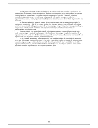 11
Con TQSD/1 se pretende establecer un lenguaje de comunicación entre usuarios e informáticos, un
lenguaje entre el conciente y el subconciente de la organización, trabajando por lo tanto, primero del lado del
cliente (el usuario), para producir especificaciones correctas desde el principio. Luego, por el lado del
proveedor (el informático), para permitir crear estructuras de información que soporten todos los
requerimientos actuales y estén preparadas para los futuros. Trabajar desde el cliente hacia el proveedor: esta
es la clave.
El desconocimiento por parte del usuario de la existencia de este tipo de metodologías, donde él es
realmente el protagonista y líder de su proceso (aplicación), hace que la única cara visible de la informática
para él sea la computadora. Es quizás ésta una de las causas de que siempre esté primero la máquina y luego se
vea qué hacer con ella, siendo que ésta es sólo un recurso tecnológico para materializar parte del
funcionamiento de la organización.
No debe tomarse esta metodología como la solución mágica a todos estos problemas. Lo que si se
puede asegurar es que trabajando realmente con ella obtendremos sistemas que cumplan los requisitos de la
organización, que se harán bien desde la primera vez y por lo tanto el avance de los sistemas acompañando a la
organización, será un proceso continuo, permanente y positivo.
TQSD/1 es una metodología que permite definir, con el aporte de todos, la especificación necesaria
para crear sistemas que realmente funcionen y si se quiere ir más lejos, configurar sistemas de administración
preventiva de procesos que asistan efectivamente a la dirección, permitiendo hacer realidad el sueño de la
organización sincronizada, pero haciéndolo mediante métodos basados en la mejora continua, único camino
para poder asegurar la permanencia de la organización en el medio
 