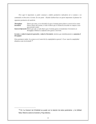 13
Pero aquí lo importante es poder comenzar a definir parámetros indicadores de si estamos o no
caminando en dirección a la meta. En este punto Eliyahu Goldratt hace un aporte importante al plantear los
siguientes parámetros de medición
Throughput Dinero que entra, es la velocidad a la que el sistema genera dinero a través de las ventas
Inventario Dinero dentro del sistema, es todo el dinero que el sistema ha invertido en comprar cosas
que pretende vender.
Gasto de Operación Dinero que sale, es todo dinero que el sistema gasta en transformar el inventario en
throughput. Elimina la confusión entre gastos e inversión.
La meta es reducir el gasto de operación y reducir el inventario, mientras que simultáneamente se aumenta el
throughput.
Estos parámetro miden los avances en el control de la complejidad en general . O sea: tanto la complejidad
dinámica como la de detalle.10
10 En 'La Carrera' de E.Goldratt se puede ver la relación de estos parámetros y la Utilidad
Neta, Retorno sobre la inversión y Flujo efectivo.
 