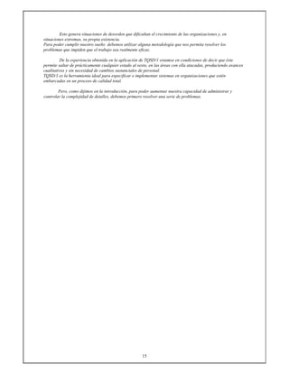 15
Esto genera situaciones de desorden que dificultan el crecimiento de las organizaciones y, en
situaciones extremas, su propia existencia.
Para poder cumplir nuestro sueño debemos utilizar alguna metodología que nos permita resolver los
problemas que impiden que el trabajo sea realmente eficaz.
De la experiencia obtenida en la aplicación de TQSD/1 estamos en condiciones de decir que éste
permite saltar de prácticamente cualquier estado al sexto, en las áreas con ella atacadas, produciendo avances
cualitativos y sin necesidad de cambios sustanciales de personal.
TQSD/1 es la herramienta ideal para especificar e implementar sistemas en organizaciones que estén
embarcadas en un proceso de calidad total.
Pero, como dijimos en la introducción, para poder aumentar nuestra capacidad de administrar y
controlar la complejidad de detalles, debemos primero resolver una serie de problemas.
 