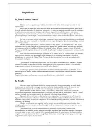 16
Los problemas
La falta de sentido común
Cuántas veces nos quejamos por la falta de sentido común en las decisiones que se toman en una
organización!.
Parece que no es tan fácil saber cual es la mejor opción para un determinado problema, dado que la
forma de valorarla dependerá de quien tome la decisión.- Lo único que queda demostrado es que la realidad es
lo suficientemente compleja como para que sea realmente imposible ver todos los casos, o más aún, los
importantes para nuestro proyecto, ¿cuántas veces estamos plenamente convencidos de alguna decisión y
aparece alguien que con un simple y claro razonamiento nos tira por tierra nuestras más férreas convicciones
?.
Por esto es necesario utilizar métodos que conduzcan y guíen nuestros procesos decisorios, no dejando
lugar a dudas que vamos avanzando en el sentido correcto.- Aquí, distinguir el tipo de complejidad que tenemos
por delante es crítico.
Muchos métodos son creados.- Para sus autores son muy buenos y no tanto para otros.- Mas lo que
realmente ocurre, es que el método se nos entrega sin el manual del "sentido común" utilizado para aplicarlo
correctamente. Lo que en realidad nos falta es la escala de valores del autor o usuario exitoso del método.
Para que un método se precie de tal debe ser posible de aplicar por cualquier persona de nivel normal y no sólo
por genios.
Bajo esta realidad encontramos que gran parte de los valores de ese tal "sentido común" que debemos
tener presentes al aplicar esta metodología, están presentes en los principios conceptuales y filosóficos
utilizados por los procesos de Calidad Total, Teoría de la Restricciones y el proceso de aprendizaje de la
Organización Inteligente.
Quizás una de las reglas más importantes aquí es hacer las cosas bien desde el comienzo.- Siempre
estamos resolviendo en emergencia y no hay tiempo para hacer las cosas como se debiera.- Pero si no hay
tiempo cuando realmente las necesitamos, ¿por qué lo habrá después?.
Tenemos que aprovechar las oportunidades que las necesidades y prioridades nos brindan, los ya
famosos cuellos de botella, para ir armando en forma paulatina y perfectamente coherente nuestros sistemas
integrados.
Y aquí el primer paso es obtener una correcta especificación para cada solución encontrada.
La Escala
Pareciera que el problema de definir los sistemas integrales de una organización, un sueño desde
siempre, tiene un problema de escala que supera normalmente la capacidad de muchos de nosotros. Los
informáticos tenemos fama de no cumplir nunca los plazos que nosotros mismos nos fijamos.
Quizás debemos ser más humildes frente a esa realidad y pedir ayuda, o tal vez ser capaces de
encontrar mecanismos que nos permitan sumar la visión que cada uno tiene de parte de ella.- Aquí la Calidad
total nos enseña la necesaria participación de todos en la solución de los problemas.
La escala de los problemas nos deja muchas veces pagando por la insensatez de su subestimación.
Algunas veces extrapolamos soluciones con demasiada liviandad sin analizar profundamente la escala del
problema.- Otras, somos incapaces de comprender su verdadera magnitud y como todos sabemos, la realidad es
irrefutable y no perdona.
Muchas veces los principios a utilizar son los mismos, pero no así las soluciones obtenidas.- Los
principios ópticos del microscopio son los mismos que los de un telescopio; sin embargo los aparatos no son
intercambiables.
Al problema de la escala le debemos sumar los problemas de percepción y comunicación.
Supongamos por un momento que nos piden que relevemos una ciudad, que dibujemos su plano.- Podríamos
recorrerla, a pie, en auto o sobrevolarla.- Creo que nadie dudaría que la mejor manera de obtener un plano
completo y correcto de ésta sería obtener una grilla de fotos aéreas con cierto grado de superposición, lo que
nos permitiría tener 'la foto' de esta ciudad.
 