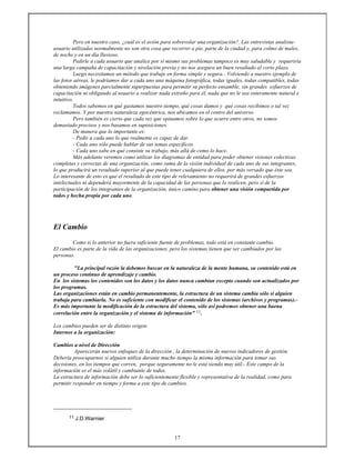 17
Pero en nuestro caso, ¿cuál es el avión para sobrevolar una organización?. Las entrevistas analista-
usuario utilizadas normalmente no son otra cosa que recorrer a pie, parte de la ciudad y, para colmo de males,
de noche y en un día lluvioso.
Pedirle a cada usuario que analice por sí mismo sus problemas tampoco es muy saludable y requeriría
una larga campaña de capacitación y nivelación previa y no nos asegura un buen resultado al corto plazo.
Luego necesitamos un método que trabaje en forma simple y segura.- Volviendo a nuestro ejemplo de
las fotos aéreas, le podríamos dar a cada uno una máquina fotográfica, todas iguales, todas compatibles, todas
obteniendo imágenes parcialmente superpuestas para permitir su perfecto ensamble, sin grandes esfuerzos de
capacitación ni obligando al usuario a realizar nada extraño para él, nada que no le sea enteramente natural e
intuitivo.
Todos sabemos en qué gastamos nuestro tiempo, qué cosas damos y qué cosas recibimos o tal vez
reclamamos. Y por nuestra naturaleza egocéntrica, nos ubicamos en el centro del universo.
Pero también es cierto que cada vez que opinamos sobre lo que ocurre entre otros, no somos
demasiado precisos y nos basamos en suposiciones.
De manera que lo importante es:
- Pedir a cada uno lo que realmente es capaz de dar.
- Cada uno sólo puede hablar de sus temas específicos.
- Cada uno sabe en qué consiste su trabajo, más allá de como lo hace.
Más adelante veremos como utilizar los diagramas de entidad para poder obtener visiones colectivas
completas y correctas de una organización, como suma de la visión individual de cada uno de sus integrantes,
lo que producirá un resultado superior al que puede tener cualquiera de ellos, por más versado que éste sea.
Lo interesante de esto es que el resultado de este tipo de relevamiento no requerirá de grandes esfuerzos
intelectuales ni dependerá mayormente de la capacidad de las personas que lo realicen, pero sí de la
participación de los integrantes de la organización, único camino para obtener una visión compartida por
todos y hecha propia por cada uno.
El Cambio
Como si lo anterior no fuera suficiente fuente de problemas, todo está en constante cambio.
El cambio es parte de la vida de las organizaciones, pero los sistemas tienen que ser cambiados por las
personas.
"La principal razón la debemos buscar en la naturaleza de la mente humana, su contenido está en
un proceso continuo de aprendizaje y cambio.
En los sistemas los contenidos son los datos y los datos nunca cambian excepto cuando son actualizados por
los programas.
Las organizaciones están en cambio permanentemente, la estructura de un sistema cambia sólo si alguien
trabaja para cambiarla. No es suficiente con modificar el contenido de los sistemas (archivos y programas).-
Es más importante la modificación de la estructura del sistema, sólo así podremos obtener una buena
correlación entre la organización y el sistema de información" 11.
Los cambios pueden ser de distinto origen:
Internos a la organización:
Cambios a nivel de Dirección
Aparecerán nuevos enfoques de la dirección , la determinación de nuevos indicadores de gestión.
Debería preocuparnos si alguien utiliza durante mucho tiempo la misma información para tomar sus
decisiones, en los tiempos que corren, porque seguramente no le está siendo muy útil.- Este campo de la
información es el más volátil y cambiante de todos.
La estructura de información debe ser lo suficientemente flexible y representativa de la realidad, como para
permitir responder en tiempo y forma a este tipo de cambios.
11 J.D.Warnier
 