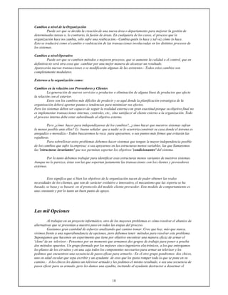 18
Cambios a nivel de la Organización
Puede ser que se decida la creación de una nueva área o departamento para mejorar la gestión de
determinadas tareas o, lo contrario, la fusión de áreas. En cualquiera de los casos, el proceso que la
organización hace no cambia, sólo sufre una reubicación.- Cambia quién lo hace y tal vez cómo lo hace.
Esto se traducirá como el cambio o reubicación de las transacciones involucradas en los distintos procesos de
los sistemas.
Cambios a nivel Operativo
Puede ser que se cambien métodos o mejoren procesos, que se aumente la calidad o el control, que en
definitiva no será otra cosa que cambiar por una mejor manera de alcanzar un resultado.
Aparecerán nuevas transacciones o se modificarán algunas de las existentes.- Todos estos cambios son
completamente modulares.
Externos a la organización como:
Cambios en la relación con Proveedores y Clientes
La generación de nuevos servicios o productos o eliminación de alguna línea de productos que afecte
la relación con el exterior.
Estos son los cambios más difíciles de predecir y es aquí donde la planificación estratégica de la
organización deberá aportar pautas o tendencias para minimizar sus efectos.
Pero los sistemas deben ser capaces de seguir la realidad externa con gran exactitud porque su objetivo final no
es implementar transacciones internas, controles, etc., sino satisfacer al cliente externo a la organización. Todo
el proceso interno debe estar subordinado al objetivo externo.
Pero ¿cómo hacer para independizarnos de los cambios?, ¿cómo hacer que nuestros sistemas sufran
lo menos posible ante ellos? Es bueno señalar que a nadie se le ocurriría construir su casa donde el terreno es
anegadizo o movedizo.- Todos buscaremos la roca para apoyarnos, o sea puntos más firmes que evitarán las
rajaduras.
Para sobrellevar estos problemas debemos hacer sistemas que tengan la mayor independencia posible
de los cambios que sufre la empresa; o sea apoyarnos en las estructuras menos variables, las que llamaremos
las 'estructuras invariantes' que nos permitan soportar los objetivos 'condicionantes' del sistema.
Por lo tanto debemos trabajar para identificar esas estructuras menos variantes de nuestros sistemas.
Aunque no lo parezca, éstas son las que soportan justamente las transacciones con los clientes y proveedores
externos.
Esto significa que si bien los objetivos de la organización nacen de poder obtener las reales
necesidades de los clientes, que son de carácter evolutivo e innovativo, el mecanismo que las soporta se ha
basado, se basa y se basará en el protocolo del modelo cliente-proveedor. Este modelo de comportamiento es
una constante y por lo tanto un buen punto de apoyo.
Las mil Opciones
Al trabajar en un proyecto informático, otro de los mayores problemas es cómo resolver el abanico de
alternativas que se presentan a nuestro paso en todas las etapas del proceso.
Gastamos gran cantidad de esfuerzo analizando qué camino tomar. Creo que hoy, más que nunca,
vivimos frente a una superabundancia de opciones, pero debemos tener métodos para resolver este problema.
Supongamos que hacemos un experimento que tiene por objetivo encontrar una manera eficaz de armar el
'clone' de un televisor.- Pensemos por un momento que armamos dos grupos de trabajo para poner a prueba
dos métodos opuestos. Un grupo formado por los mejores cinco ingenieros electrónicos, a los que entregamos
los planos de los circuitos y en una caja todos los componentes necesarios para armar un televisor y les
pedimos que encuentren una secuencia de pasos eficaz para armarlo.- En el otro grupo pondremos dos chicos,
uno en edad escolar que sepa escribir y un ayudante de esos que les gusta romper todo lo que se pone en su
camino.- A los chicos les damos un televisor armado y les pedimos el mismo resultado, o sea una secuencia de
pasos eficaz para su armado, pero les damos una ayudita, incitando al ayudante destructor a desarmar el
 