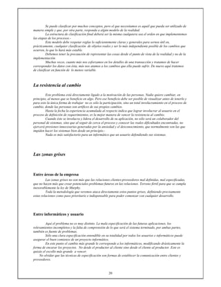 20
Se puede clasificar por muchos conceptos, pero el que necesitamos es aquél que pueda ser utilizado de
manera simple y que, por otra parte, responda a algún modelo de la realidad.
La estructura de clasificación final deberá ser la misma cualquiera sea el orden en que implementemos
las etapas de los procesos.-
Este modelo debe respetar reglas lo suficientemente claras y generales para sernos útil en,
prácticamente, cualquier clasificación de objetos reales y ser lo más independiente posible de los cambios que
ocurren, lo que lo hará más estable.
Debemos tener la precaución de representar las cosas desde el punto de vista de la realidad y no de la
implementación.
Muchas veces, cuanto más nos esforzamos en los detalles de una transacción y tratamos de hacer
corresponder los datos con ésta, más nos atamos a los cambios que ella puede sufrir. De nuevo aquí tratemos
de clasificar en función de lo menos variable.
La resistencia al cambio
Este problema está directamente ligado a la motivación de las personas. Nadie quiere cambiar, en
principio, al menos que se beneficie en algo. Pero ese beneficio debe ser posible de visualizar antes de tenerlo y
para esto la única forma de trabajar no es sólo la participación, sino un total involucramiento en el proceso de
cambio, donde las personas son artífices de sus propios cambios.
Hasta la fecha la experiencia acumulada al respecto indica que lograr involucrar al usuario en el
proceso de definición de requerimientos, es la mejor manera de vencer la resistencia al cambio.
Cuando éste se involucra y lidera el desarrollo de su aplicación, no sólo será un colaborador del
personal de sistemas, sino que al seguir de cerca el proceso y conocer las reales dificultades encontradas, no
ejercerá presiones innecesarias generadas por la ansiedad y el desconocimiento, que normalmente son las que
impiden hacer los sistemas bien desde un principio.-
Nada es más satisfactorio para un informático que un usuario defendiendo sus sistemas.
Las zonas grises
Entre áreas de la empresa
Las zonas grises no son más que las relaciones clientes-proveedores mal definidas, mal especificadas,
que no hacen más que crear potenciales problemas futuros en las relaciones. Terreno fértil para que se cumpla
inexorablemente la ley de Murphy.
Toda la metodología que veremos ataca directamente estos puntos grises, definiendo precisamente
estas relaciones como paso prioritario e indispensable para poder comenzar con cualquier desarrollo.
Entre informáticos y usuario
Aquí el problema no es muy distinto. La mala especificación de las futuras aplicaciones, los
relevamientos incompletos y la falta de comprensión de lo que será el sistema terminado, por ambas partes,
también es fuente de problemas.
Sólo una clara especificación entendible en su totalidad por todos los usuarios e informáticos puede
asegurar el buen comienzo de un proyecto informático.
En este punto el cambio más grande le corresponde a los informáticos, modificando drásticamente la
forma de encarar los proyectos. No desde el productor al cliente sino desde el cliente al productor. Este es
quizás el escollo más grande a vencer.
No olvidar que las técnicas de especificación son formas de establecer la comunicación entre clientes y
proveedores.
 