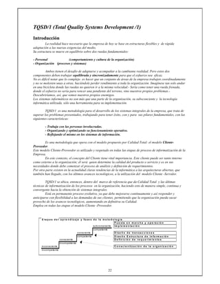 22
TQSD/1 (Total Quality Systems Development /1)
Introducción
La realidad hace necesario que la empresa de hoy se base en estructuras flexibles y de rápida
adaptación a las nuevas exigencias del medio.
Su estructura se mueve en equilibrio sobre dos ruedas fundamentales:
- Personal (comportamiento y cultura de la organización)
- Organización (procesos y sistemas)
Ambos tienen el desafío de adaptarse y acompañar a la cambiante realidad. Pero estos dos
componentes deben trabajar equilibrada y sincronizadamente para que el esfuerzo sea eficaz.
No es difícil notar que lo complejo es hacer que un conjunto de áreas de la empresa trabajen coordinadamente
y no se molesten unas a otras, haciéndole perder rendimiento a toda la organización. Imagínese tan solo andar
en una bicicleta donde las ruedas no quieren ir a la misma velocidad.- Sería como tener una rueda frenada,
donde el esfuerzo no sería para vencer una pendiente del terreno, sino nuestros propios problemas.-
Descubriríamos, así, que somos nuestros propios enemigos.
Los sistemas informáticos no son más que una parte de la organización, su subsconciente y la tecnología
informática utilizada, sólo una herramienta para su implementación.
TQSD/1 es una metodología para el desarrollo de los sistemas integrales de la empresa, que trata de
superar los problemas presentados, trabajando para tener éxito, con y para sus pilares fundamentales, con las
siguientes características:
- Trabaja con las personas involucradas.
- Organizando y optimizando su funcionamiento operativo.
- Reflejando el mismo en los sistemas de información.
Es una metodología que opera con el modelo propuesto por Calidad Total: el modelo Cliente-
Proveedor.
Este modelo Cliente-Proveedor es utilizado y respetado en todas las etapas de proceso de informatización de la
Empresa.
En este contexto, el concepto del Cliente tiene vital importancia. Este cliente puede ser tanto interno
como externo a la organización; él será quien determine la calidad del producto o servicio y es en sus
necesidades donde debe comenzar el proceso de análisis y definición de requerimientos.
Por otra parte existen en la actualidad claras tendencias de la informática a las arquitecturas abiertas, que
también han llegado, con los últimos avances tecnológicos, a la utilización del modelo Cliente -Servidor.
TQSD/1 se ubica, entonces, dentro del marco de referencia que da Calidad Total y las últimas
técnicas de informatización de los procesos en la organización, haciendo esto de manera simple, continua y
convergente hacia la obtención de sistemas integrales.
Está en permanente proceso evolutivo, ya que debe mejorarse continuamente y así responder y
anticiparse con flexibilidad a las demandas de sus clientes, permitiendo que la organización pueda sacar
provecho de los avances tecnológicos, aumentando en definitiva su Calidad.
Emplea en todas las etapas el modelo Cliente -Proveedor.
E ta p a s d e l a p r e n d iz a je y fa s e s d e la m e to d o lo g ía
P u e s ta e n m a r c h a y o p e r a c ió n
subconsciente Im p le m e n ta c ió n
competente
consciente D is e ñ o d e tr a n s a c c io n e s
competente D is e ñ o E s tr u c tu r a d e In fo r m a c ió n
consciente D e fin ic ió n d e r e q u e r im ie n to s
incompetente
inconsciente C o n s c ie n tiz a c ió n d e la o r g a n iz a c ió n
incompetente
 