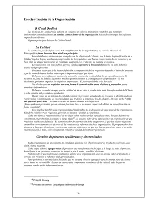 26
Concientización de la Organización
Q (Total Quality)
Las técnicas de Calidad total definen un conjunto de valores, principios y métodos que permiten
implementar sistemáticamente un sentido común dentro de la organización, haciendo converger los esfuerzos
en pos de un objetivo.
Algunos principios básicos de Calidad total:
La Calidad
La calidad se puede definir como "el cumplimiento de los requisitos" y no como lo "bueno" 14.
Esto significa hacer las cosas bien desde un principio.-
La calidad no es otra cosa que cumplir con los objetivos del cliente; por lo tanto la planificación de la
Calidad implica lograr una buena comprensión de los requisitos, una buena comprensión de los recursos y un
buen plan de ataque para lograr un resultado aceptable por el cliente, de manera económica.
Los requisitos son negociables, pero la calidad (ajustarse a los requisitos) no lo es, ésto debemos
tenerlo siempre presente.
Podemos decir que de la buena definición y comprensión de los requisitos depende el éxito del proyecto
y por lo tanto debemos darle a esta etapa la importancia real que tiene.
Debemos ser cuidadosos tanto en la extensión como en la profundidad de las especificaciones. Si
pecamos de falta de detalle, dejaremos muchos puntos librados a la imaginación del productor.- Si nos
excedemos, podemos empañar los objetivos importantes.- El justo equilibrio es lo buscado.
No olvidar que los requisitos son una forma de comunicación entre el cliente y proveedor, entre
usuarios e informáticos.
Debemos recordar siempre que la calidad de un servicio o producto la mide la conformidad del Cliente
y no la opinión del prestador o productor.
Hacer cosas en un sistema de calidad consiste en prevenir, estudiando los procesos e identificando sus
restricciones y minimizando las oportunidades que le damos a la famosa ley de Murphy , El viejo dicho "Más
vale prevenir que curar" se conoce en mas de veinte idiomas. Por algo será.
¿Cómo podemos pretender que un sistema funcione bien, si no somos capaces de definir su especificación en
forma completa?.
Esto implica también una responsabilidad indelegable de la dirección de cada área de la organización.
Esta debe establecer los requisitos, proveer los medios y alentar a cumplirlos.
Cada uno tiene la responsabilidad de no dejar cabos sueltos en las especificaciones; los que dejemos se
convertirán en problemas a mediano o largo plazo15. El usuario líder de su aplicación es el responsable de que
requisitos estén bien definidos.- El administrador de información debe asegurarse de que los nuevos requisitos
ensamblen correctamente con el resto de la estructura de información de la organización. El programador debe
ajustarse a las especificaciones y no inventar mejores soluciones, ya que por buenas que éstas sean, si no están
en armonía con el todo, sólo conseguirán reducir la calidad del software generado.
Circuitos de procesos equilibrados y sincronizados
Toda organización es un conjunto de entidades que tiene por objetivo lograr un producto o servicio, que
algún cliente necesita.
Cada etapa debería agregar valor al producir una transformación de algo, a lo largo de todo el proceso,
hasta llegar a un producto o servicio de interés y por lo tanto, vendible al cliente.
Podemos decir que todo lo que realizamos dentro de la organización, que no agrega valor al producto o
servicio son recursos y esfuerzos mal aprovechados.
Pero podemos ir aún más lejos diciendo que no siempre el valor agregado será de interés para el cliente y
por lo tanto no es vendible. Al tener en cuenta esta componente económica de la calidad, todo lo que no
podemos vender no lo deberíamos hacer.
14 Philip B. Crosby
15 Proceso de demora (arquetipos sistémicos) P.Senge
 