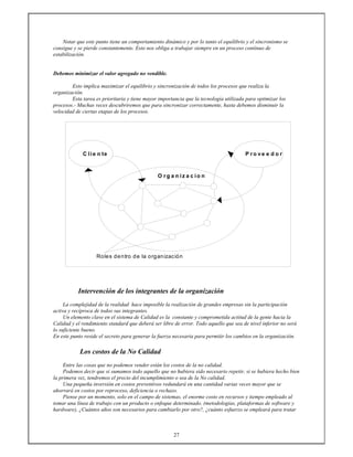 27
Notar que este punto tiene un comportamiento dinámico y por lo tanto el equilibrio y el sincronismo se
consigue y se pierde constantemente. Esto nos obliga a trabajar siempre en un proceso contínuo de
estabilización.
Debemos minimizar el valor agregado no vendible.
Esto implica maximizar el equilibrio y sincronización de todos los procesos que realiza la
organización.
Esta tarea es prioritaria y tiene mayor importancia que la tecnología utilizada para optimizar los
procesos.- Muchas veces descubriremos que para sincronizar correctamente, hasta debemos disminuir la
velocidad de ciertas etapas de los procesos.
C lie n te P r o v e e d o r
O r g a n iz a c io n
Roles dentro de la organización
Intervención de los integrantes de la organización
La complejidad de la realidad hace imposible la realización de grandes empresas sin la participación
activa y recíproca de todos sus integrantes.
Un elemento clave en el sistema de Calidad es la constante y comprometida actitud de la gente hacia la
Calidad y el rendimiento standard que deberá ser libre de error. Todo aquello que sea de nivel inferior no será
lo suficiente bueno.
En este punto reside el secreto para generar la fuerza necesaria para permitir los cambios en la organización.
Los costos de la No Calidad
Entre las cosas que no podemos vender están los costos de la no calidad.
Podemos decir que si sumamos todo aquello que no hubiera sido necesario repetir, si se hubiera hecho bien
la primera vez, tendremos el precio del incumplimiento o sea de la No calidad.
Una pequeña inversión en costos preventivos redundará en una cantidad varias veces mayor que se
ahorrará en costos por reproceso, deficiencia o rechazo.
Piense por un momento, solo en el campo de sistemas, el enorme costo en recursos y tiempo empleado al
tomar una línea de trabajo con un producto o enfoque determinado. (metodologías, plataformas de software y
hardware), ¿Cuántos años son necesarios para cambiarlo por otro?, ¿cuánto esfuerzo se empleará para tratar
 