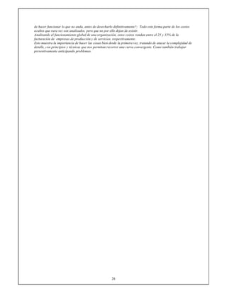 28
de hacer funcionar lo que no anda, antes de desecharlo definitivamente?; Todo esto forma parte de los costos
ocultos que rara vez son analizados, pero que no por ello dejan de existir.
Analizando el funcionamiento global de una organización, estos costos rondan entre el 25 y 35% de la
facturación de empresas de producción y de servicios, respectivamente.
Esto muestra la importancia de hacer las cosas bien desde la primera vez, tratando de atacar la complejidad de
detalle, con principios y técnicas que nos permitan recorrer una curva convergente. Como también trabajar
preventivamente anticipando problemas.
 