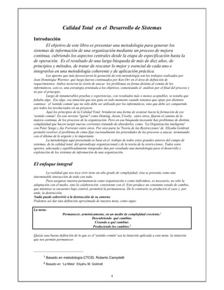 4
Calidad Total en el Desarrollo de Sistemas
Introducción
El objetivo de este libro es presentar una metodología para generar los
sistemas de información de una organización mediante un proceso de mejora
continua, cubriendo los aspectos centrales desde la etapa de especificación hasta la
de operación. Es el resultado de una larga búsqueda de más de diez años, de
principios y métodos, de tratar de rescatar lo mejor y esencial de cada uno e
integrarlos en una metodología coherente y de aplicación práctica.
Los aportes que más favorecieron la gestación de esta metodología son los trabajos realizados por
Jean Dominique Warnier, que luego fueron continuados por Ken Orr en el área de definición de
requerimientos. Ambos tuvieron la visión de atacar los problemas en forma distinta al común de los
informáticos, esto es, una estrategia orientada a los objetivos, comenzando el análisis por el final del proceso y
no por el principio.
Luego de innumerables pruebas y experiencias, con resultados más o menos aceptables, se notaba que
faltaba algo. Ese algo, esa intuición que nos guía en todo momento cuando tenemos que optar por distintos
caminos: el 'sentido común' que no sólo debe ser utilizado por los informáticos, sino que debe ser compartido
por todos los involucrados en un proyecto.
Aquí los principios de la Calidad Total brindaron una forma de avanzar hacia la formación de ese
'sentido común'. En este terreno "gurús" como Deming, Juran, Crosby, entre otros, fijaron el camino de la
mejora continua, de los procesos de la organización. Pero en esa búsqueda incesante hay problemas de distinta
complejidad que hacen surgir nuevas corrientes tratando de abordarlos, como 'La Organización inteligente'
con Peter Senge y Jay Forrester entre otros. Por otra parte la 'Teoría de las Restricciones' de Eliyahu Goldratt
permitió resolver el problema de cómo fijar racionalmente las prioridades de los procesos a atacar, terminando
con el dilema de lo urgente y lo importante.
La metodología aquí presentada se basa en el trabajo de todos estos grandes autores del campo de
sistemas, de la calidad total, del aprendizaje organizacional y de la teoría de la restricciones. Todos estos
aportes, adecuada y equilibradamente integrados dan por resultado una metodología para el desarrollo y
explotación de los sistemas de información de una organización.
El enfoque integral
La realidad que nos toca vivir tiene un alto grado de complejidad; ésta se presenta como una
interminable interacción de todo con todo.
Para asegurar nuestra permanencia como organización o como individuos, es necesario, no sólo la
adaptación con el medio, sino la colaboración consistente con él. Esto produce un constante estado de cambio,
que mientras se encuentre bajo control, permitirá la permanencia. De lo contrario se producirá el caos y, por
ende, la destrucción.
Nadie puede sobrevivir a la destrucción de su entorno
Podemos así dar una definición aproximada de nuestra meta, como sigue:
La meta:
Permanecer, armónicamente, en un medio de complejidad creciente.1
Descubriendo qué cambiar.
Creando a qué cambiar.
Produciendo los cambios.2
Quizás una buena definición de lo que es el 'sentido común' sea la intuición aplicada a esta meta: la intuición
que nos permite permanecer.
1 Basado en metodología CTCID, Roberto Campitelli
2 Basado en 'La Meta' Eliyahu M. Goldratt
 