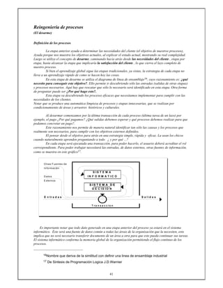 41
Reingeniería de procesos
(El desarme)
Definición de los procesos
La etapa anterior ayuda a determinar las necesidades del cliente (el objetivo de nuestros procesos),
Ayuda porque nos muestra los objetivos actuales, al explicar el estado actual, mostrando su real complejidad.
Luego se utiliza el concepto de desarme, caminando hacia atrás desde las necesidades del cliente , etapa por
etapa, hasta alcanzar la etapa que implicaría la satisfacción del cliente , lo que cierra el lazo completo de
nuestro proceso.
Si bien el aprendizaje global sigue las etapas tradicionales, ya vistas, la estrategia de cada etapa no
lleva a un aprendizaje rápido de como se hacen hoy las cosas.
En esta etapa de desarme se utiliza el diagrama de línea de ensamblaje16, cuyo razonamiento es: ¿qué
necesito para conseguir este objetivo?. Ello permite ir descubriendo sólo las entradas (salidas de otras etapas)
y procesos necesarios. Aquí hay que rescatar que sólo lo necesario será identificado en esta etapa. Otra forma
de preguntar puede ser ¿Por qué hago esto?.
Esta etapa va descubriendo los procesos eficaces que necesitamos implementar para cumplir con las
necesidades de los clientes.
Notar que se produce una automática limpieza de procesos y etapas innecesarias, que se realizan por
condicionamiento de áreas y arrastres históricos y culturales.
Al desarmar comenzamos por la última transacción de cada proceso (última tarea de un lazo) por
ejemplo, el pago ¿Por qué pagamos? ¿Qué salidas debemos esperar y qué procesos debemos realizar para que
podamos concretar un pago?.
Este razonamiento nos permite de manera natural identificar tan sólo las causas y los procesos que
realmente son necesarios, para cumplir con los objetivos externos definidos.
El pensar desde el objetivo para atrás en una estrategia simple, rápida y eficaz. La usan los chicos
cuando naturalmente aprenden preguntando a todo ¿ y por qué ...?
En cada etapa será ejecutada una transacción, para poder hacerlo, el usuario deberá acreditar el rol
correspondiente. Para poder trabajar necesitará las entradas, de datos externos, otras fuentes de información,
como se muestra en este gráfico17.
Otras Fuentes de
Información
S I S T E M A
D atos I N F O R M A T I C O
E xternos
S IS T E M A D E
D E C I S I O N
E n tr a d a s S a l i d a s
T r a n s a c c i o n
Es importante notar que todo dato generado en una etapa anterior del proceso ya estará en el sistema
informático. Éste será una fuente de datos común a todas las áreas de la organización que la necesiten, esto
implica que no será necesario transferir documento de un área a otra para que este pueda continuar sus tareas.
El sistema informático conforma la memoria global de la organización permitiendo el flujo continuo de los
procesos.
16Nombre que deriva de la similitud con definir una linea de ensamblaje industrial
17 De Sintesis de Programación Logica J.D.Warnier
 