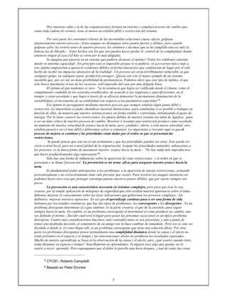 5
Hoy nuestras vidas y la de las organizaciones forman un enorme y complejo proceso de cambio que,
como toda cadena de eventos, tiene al menos un eslabón débil o restricción del sistema.
Por otra parte los constantes rebotes de las incontables relaciones causa- efecto, golpean
aleatoriamente nuestro proceso.- Estos ataques no distinguen entre puntos fuertes y débiles, pero cuando
golpean sobre las restricciones de nuestro proceso, los sentimos y decimos que se ha cumplido una vez más la
famosa ley de Murphy.- Estos hechos son los que nos pueden hacer perder el control de la complejidad, dando
entonces origen al caos,('el hilo se corta por lo más delgado).
Se imagina qué pasaría en un sistema que pudiera alcanzar el óptimo? Todos los eslabones estarían
dando su máxima capacidad.- En principio esto es imposible porque si se pudiera, al acercarnos más y más a
este óptimo empezarían a aparecer eslabones débiles en forma interactiva que cambiarían de lugar por el solo
hecho de recibir los impactos aleatorios de la realidad.- Un proceso así sería terriblemente vulnerable ya que
cualquier golpe, en cualquier parte, produciría estragos.- Quizás sea este el mejor ejemplo de un sistema
inestable que, por ser tal, no tiene posibilidad de permanencia. Podemos decir que este tipo de óptimo, el que
solo busca maximizar el uso de los recursos, está separado del caos por una delgada línea.
El óptimo al que tendemos es otro: "es la tendencia que logra ser calificada desde el cliente, como el
cumplimiento confiable de los acuerdos establecidos, de acuerdo a sus requisitos y especificaciones, en el
tiempo y costo acordado y que logra a través de su eficacia demostrar la permanente disminución de la
variabilidad y el incremento de su estabilidad con respecto a los parámetros esperados"3.
Ese óptimo lo perseguimos mediante nuestros proceso que siempre tendrán algún punto débil o
restricción. Lo importante es poder identificar nuestras limitaciones, para cambiarlas si es posible o trabajar en
función de ellas, de manera que nuestro sistema avance en forma estable y controlada, minimizando el gasto de
energía. Por lo tanto conocer las restricciones, los puntos débiles de nuestro sistema (su talón de Aquiles), pasa
a ser un dato crítico de nuestro proceso de cambio. Resolver o levantar una restricción produce como resultado
un aumento de nuestra velocidad de avance hacia la meta, pero ¡cuidado!, ahora, a esta nueva velocidad, otro
eslabón pasará a ser el más débil y deberemos volver a comenzar. Lo importante a rescatar aquí es que el
proceso de mejora es continuo y las prioridades están dadas por el orden en que se presentan las
restricciones.
Se puede pensar que esto no es tan terminante y que las prioridades pueden ser otras. Esto puede ser
cierto a nivel local, pero no a nivel global de la organización. Aceptar las prioridades naturales, subyacentes a
los procesos, es la única forma de maximizar nuestro avance hacia la meta.- "No hay nada más improductivo,
que hacer productivamente algo innecesario"4.
Solo hay una forma de influenciar sobre la aparición de estas restricciones y el orden en que se
presentan y se llama 'prevención'. La prevención es un arma eficaz para asegurar nuestro avance hacia la
meta.
Es fundamental poder anticiparnos a los problemas, a la aparición de nuevas restricciones, actuando
preventivamente y no correctivamente (más vale prevenir que curar), Para resolver los ataques aleatorios no
podemos hacer otra cosa que proteger estratégicamente nuestros puntos débiles, que por suerte siempre son
pocos.
La prevención es una característica necesaria en sistemas complejos, pero para que ésta no sea
costosa, por la simple aplicación de márgenes de seguridad que sólo ocultan nuestra ignorancia sobre el tema,
debemos mejorar el conocimiento sobre las leyes subyacentes que gobiernan los procesos complejos.- En
definitiva: mejorar nuestros supuestos. Es así que el aprendizaje continuo pasa a ser una forma de vida.
Sabemos por los estudios sistémicos, que hay dos tipos de problemas: los convergentes y los divergentes.- Es un
problema divergente determinar el a que cambiar, es la parte creativa, el que de la cuestión, para seguir
siempre hacia la meta. En cambio, es un problema convergente el determinar el como producir un cambio, una
vez definido el mismo.- Decidir cual será el lugar para pasar las próximas vacaciones es un típico problema
divergente. Cuanto más consideraciones hacemos, más contradicciones se nos presentan, y aún a punto de
tomar una meditada decisión, el comentario de un amigo nos la hace cambiar de inmediato. Pero eso sí, una vez
decidido a dónde ir, el como llegar allí, es un problema convergente que tiene una solución eficaz. Por otra
parte los problemas divergentes tienen normalmente una complejidad dinámica donde la causa y el efecto no
están próximos en el espacio y el tiempo y las intervenciones obvias no producen los resultados esperados.
Mucho de nuestro aprendizaje se basa en la observación de la causa y el efecto, pero ¿qué ocurre cuando éstos
están distantes en espacio y tiempo? Sencillamente no aprendemos. Si alguien toca algo que quema, no lo
vuelve a tocar: aprendió. Pero supongamos que el dolor lo percibe una hora después, ¿cual de todas las cosas
3 CTCID - Roberto Campitelli
4 Basado en Peter Drucker
 
