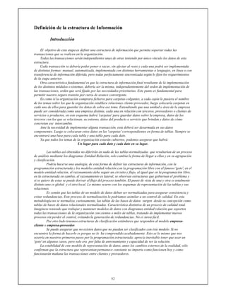 52
Definición de la estructura de Información
Introducción
El objetivo de esta etapa es definir una estructura de información que permita soportar todas las
transacciones que se realicen en la organización.
Todas las transacciones serán independientes unas de otras teniendo por único vinculo los datos de esta
estructura.
Cada transacción se debería poder poner o sacar, sin afectar al resto y cada una podrá ser implementada
de distintas formas: manual, automatizada, implementada con distintas herramientas o lenguajes, en línea o con
transferencia de información diferida, pero todas perfectamente sincronizada según lo fijen los requerimientos
de la etapa anterior.
Otra característica fundamental es que la estructura de información final resultante de la implementación
de los distintos módulos o sistemas, debería ser la misma, independientemente del orden de implementación de
las transacciones, orden que será fijado por las necesidades prioritarias. Este punto es fundamental para
permitir nuestro seguro transito por curva de avance convergente.
Es como si la organización comprara ficheros para carpetas colgantes, a cada cajón le pusiera el nombre
de los temas sobre los que la organización establece relaciones cliente-proveedor, luego colocaría carpetas en
cada uno de ellos para guardar los datos de sobre ese tema. Entendiendo que una unidad o área de la empresa
puede ser considerada como una empresa distinta, cada una en relación con terceros, proveedores o clientes de
servicios o productos, en este esquema habrá 'carpetas' para guardar datos sobre la empresa, datos de los
terceros con los que se relacionan, su entorno, datos del producto o servicio que brindan y datos de cómo
concretan ese intercambio.
Ante la necesidad de implementar alguna transacción, esta deberá ser desarmada en sus datos
componentes. Luego se colocaran estos datos en las 'carpetas' correspondientes en forma de tablas. Siempre se
encontrará una base para cada tabla y una tabla para cada dato.
Ya que todos los temas de la organización estarán cubiertos, podemos asegurar que habrá:
Un lugar para cada dato y cada dato en su lugar.
Las tablas así obtenidas no diferirán en nada de las tablas normalizadas que resultarían de un proceso
de análisis mediante los diagramas Entidad-Relación, solo cambia la forma de llegar a ellas y en su agrupación
y clasificación.
Podría hacerse una analogía, de esta forma de definir las estructuras de información, con la
programación estructurada y los modelos entidad relación con la programación libre con el famoso 'goto', en el
modelo entidad relación, el razonamiento debe seguir un circuito y flujo, al igual que en la programación libre,
en la estructurada en cambio, el razonamiento es lateral, se observan estructuras que gobiernan el problema y
si se quiere de estas se puede derivar el flujo del proceso también. El punto de vista de una y otra es totalmente
distinto uno es global y el otro local. Lo mismo ocurre con los esquemas de representación de las tablas y sus
relaciones.
Es común que las tablas de un modelo de datos deban ser normalizadas para asegurar consistencia y
evitar redundancias, Este proceso de normalización lo podríamos asimilar a un control de calidad. En esta
metodología no se normaliza, curiosamente, las tablas de las bases de datos surgen desde su concepción como
tablas de bases de datos relacionales normalizadas. Característica distintiva de un proceso de calidad total.
Imagínese teniendo que trabajar y mantener modelos de datos con diagramas entidad relación que soporten
todas las transacciones de la organización con cientos o miles de tablas, tratando de implementar nuevos
procesos sin perder el control, evitando la generación de redundancias. No es tarea fácil.
Por otro lado tenemos estructuras de clasificación estándares que responden al modelo empresa-
cliente o empresa-proveedor.
Se puede asegurar que no existen datos que no puedan ser clasificados con éste modelo. Si no
encuentra la forma de hacerlo es porque no lo ha comprendido acabadamente. Esto es lo mismo que nos
ocurría en nuestros primeros pasos por la programación estructurada; aprecia inevitable tener que usar un
'goto' en algunos casos, pero solo era por falta de entrenamiento y capacidad de ver la solución.
La estabilidad de este modelo de representación de datos, antes los cambios externos de la realidad, sólo
confirman que la estructura que representan permanece constante no importa como funcionen hoy y como
funcionarán mañana las transacciones entre clientes y proveedores.
 
