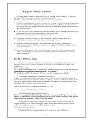 53
LCS (Logical Construction of Systems)
La forma de realizar lo dicho en la introducción anterior es utilizar técnicas basadas en los principios
definidos por J.D.Warnier en su LCS construcción lógica de sistemas20.
Este enfoque introducido por Warnier tiene las siguientes características distintivas:
• Las tablas son clasificadas por los temas que el usuario ve o maneja, formando bases de datos lógicas. Este
primer gran agrupamiento de tablas que están fuertemente relacionadas. Podemos decir que existe una
base de datos lógica para soportar cada lazo de proceso que la organización mantiene con un tercero, sea
este cliente o proveedor.
• En cada base de datos lógica, las tablas que representan entidades reales se agrupan de acuerdo al rol que
dicha entidad juega en el modelo empresa-cliente o empresa-proveedor.
Datos de: empresa, terceros, objeto-intercambio, intercambio.
• Esta forma de representación elimina las relaciones muchos a muchos que son producto de ver
simultáneamente las relaciones de la empresa con sus cliente y proveedores.
• Las salidas solicitadas por los usuarios se irán desarmando, dato por dato en este esquema de
clasificación, las tablas así definidas casi mecánicamente, surgirán como tablas normalizadas. No será
necesario normalizarlas.
• La estructura de información que se obtiene permite soportar todos los puntos de vista que tienen los
distintos usuarios del proceso, conformando al mismo tiempo un mecanismo para evitar omisiones o
generar redundancias.
Las Bases de Datos Lógicas
Prácticamente se transcribe el planteo que realiza Warnier, por ser fundamental para entender los
principios en que se basa la definición de las bases de datos lógicas que soportan todos los datos de una
organización
Warnier establece dos leyes:
1ra. ley: Todo conjunto de datos debe ser rigurosamente definido por comprensión. Así todo elemento puede,
permanentemente, ser identificado como perteneciente o no al conjunto.
2da. ley: El referencial de todo conjunto de datos sobre el cual se trabaja debe estar definido.
Esta leyes nos ayudan a definir el conjunto de bases lógicas.
Al definir en una organización cada uno de los lazos con su entorno, se hace posible definir el conjunto B
(Bases de datos de la Empresa); esto define el referencial (2da. ley). Recordar que debemos minimizar el valor
agregado no vendible, lo que se puede traducir que trataremos de minimizar las actividades internas que no
tengan como objetivo satisfacer las relaciones externas.
Ahora es necesario definir por comprensión el conjunto B (1ra. ley).
B = { x/x es una base de datos de la empresa E }
Definimos ahora las características del elemento x:
Una base x es un conjunto de datos a tratar que comprende un subconjunto de datos que conciernen a la
empresa, así como los datos que conciernen a un conjunto de terceros que están en relación con la empresa,
sus intercambios con la empresa y el objeto de estos intercambios.
Es importante hacer notar que la definición de la bases de datos lógicas es realizada antes de
comenzar a trabajar con las transacciones. Lo que estamos definiendo aquí son los continentes, luego al
analizar una a una las transacciones iremos definiendo los contenidos.
20 Basado en 'Práctica de la construcción de un conjunto de datos' J.D.Warnier
 