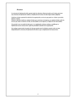 57
Resumen
La estructura de información debe soportar todas las relaciones cliente proveedor, por lo tanto, para tener
una estructura de información estable, la clasificación de las bases de datos lógicas deben reflejarlas.
Cada base de datos soportará la relación de la organización y un tercero que puede ser: cliente o proveedor,
interno o externo.
Entonces cada base tendrá un conjunto de datos que conciernen a la empresa, un conjunto de datos sobre los
terceros que están en relación con ella, sus intercambios con la empresa y el objeto de estos intercambios.
Esto permite crear un modelo de datos que se va completando en forma continua, a medida que se
implementan nuevas transacciones según las prioridades naturales de la organización.
Este enfoque soporta todos los puntos de vista que pueden tener los distintos usuarios sobre un tema,
independizando la estructura de información del orden en que se implementen las transacciones.
 