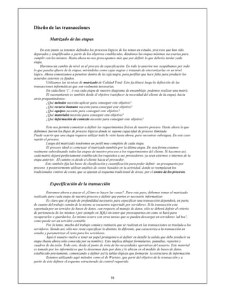 58
Diseño de las transacciones
Matrizado de las etapas
En este punto ya tenemos definidos los procesos lógicos de los temas en estudio, procesos que han sido
depurados y simplificados a partir de los objetivos establecidos, dándonos las etapas mínimas necesarias para
cumplir con los mismos. Hasta ahora no nos preocupamos más que por definir lo que debería tardar cada
etapa.
Haremos un cambio de nivel en el proceso de especificación. En todo lo anterior nos ocupábamos por todo
lo que pasaba afuera de la etapas, mirándolas como cajas negras y tratando de sincronizarlas en un nivel
lógico. Ahora comenzamos a penetrar dentro de la caja negra, para perfilar que hace falta para producir los
acuerdos externos ya fijados.
Utilizamos las técnicas de matrizado de Calidad Total. Esto facilitará luego la definición de las
transacciones informáticas que son realmente necesarias.
En cada llave '{' , ó sea cada etapa de nuestro diagrama de ensamblaje, podemos realizar una matriz.
El razonamiento es también desde el objetivo (satisfacer la necesidad del cliente de la etapa), hacia
atrás preguntándonos:
¿Qué métodos necesito aplicar para conseguir este objetivo?
¿Qué recurso humano necesito para conseguir este objetivo?
¿Qué equipos necesito para conseguir este objetivo?
¿Qué materiales necesito para conseguir este objetivo?
¿Qué información de contexto necesito para conseguir este objetivo?
Esto nos permite comenzar a definir los requerimientos físicos de nuestro proceso. Hasta ahora lo que
definimos fueron los flujos de proceso lógicos donde se supone capacidad de proceso ilimitada.
Puede ocurrir que una etapa requiera utilizar todo lo visto hasta ahora, para encontrar subetapas. En este caso
repetir el proceso.
Luego del matrizado tendremos un perfil muy completo de cada etapa.
El proceso ideal es comenzar el matrizado también por la última etapa. De esta forma estamos
realmente subordinando todos las etapas de nuestro proceso a los requerimientos del cliente. Si hacemos así,
cada matriz dejará perfectamente establecido los requisitos a sus proveedores, ya sean externos o internos de la
etapa anterior. El camino es desde el cliente hacia el proveedor.
Esto también fija las bases de clasificación y cuantificación para poder definir un presupuesto por
proceso y posteriormente utilizar análisis de costos basados en la actividad, donde se reemplazan los
tradicionales centros de costo, que se ajustan al esquema tradicional de áreas, por el costeo de los procesos.
Especificación de la transacción
Entramos ahora a atacar el ¿Cómo se hacen las cosas?. Para este paso, debemos tomar el matrizado
realizado para cada etapa de nuestro proceso y definir que partes es necesario informatizar.
Es claro que el grado de profundidad necesario para especificar una transacción dependerá, en parte,
de cuanto del trabajo común de la misma se encuentre soportado por servidores. Si la transacción esta
soportada por un servidor de bases de datos, con respecto al manejo de datos, sólo se deberá definir el criterio
de pertenencia de los mismos ( por ejemplo en SQL) sin tener que preocuparnos en como se hará para
recuperarlos o guardarlos. Lo mismo ocurre con otras tareas que se pueden descargar en servidores 'ad hoc',
como puede ser un servidor contable.
Por lo tanto, mucho del trabajo común y rutinario que se realizan en las transacciones se traslada a los
servidores. Siendo así, sólo nos resta especificar lo distinto, lo diferente, que caracteriza a la transacción en
estudio y parametrizar el resto para los servidores.
Aquí el usuario vuelve a tener un papel protagónico al definir en detalle la salida que debe producir su
etapa (hasta ahora sólo conocida por su nombre). Esto implica dibujar formularios, pantallas, reportes y
cuadros de decisión. Todo esto, desde el punto de vista de las necesidades operativas del usuario. Este material
es tomado por los informáticos que lo desarman dato por dato y lo ubican en el modelo de bases de datos,
establecido previamente, comenzando a definir así la tablas lógicas que formarán la estructura de información.
Estamos utilizando aquí métodos como el de Warnier, que parte del objetivo de la transacción y a
partir de éste definen el esquema estructurado de control requerido.
 