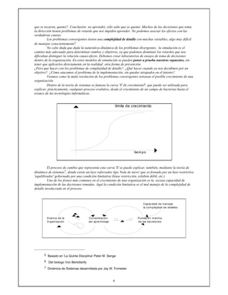 6
que se tocaron, quemó?. Conclusión: no aprendió, sólo sabe que se quemó. Muchos de las decisiones que toma
la dirección tienen problemas de retardo que nos impiden aprender. No podemos asociar los efectos con las
verdaderas causas.
Los problemas convergentes tienen una complejidad de detalle con muchas variables, algo muy difícil
de manejar conscientemente5.
No cabe duda que dada la naturaleza dinámica de los problemas divergentes, la simulación es el
camino más adecuado para determinar rumbos y objetivos, ya que podemos disminuir los retardos que nos
dificultan distinguir la relación causa-efecto. Debemos crear laboratorios de ensayo de toma de decisiones
dentro de la organización. En estos modelos de simulación se pueden poner a prueba nuestros supuestos, sin
tener que aplicarlos directamente en la realidad: otra forma de prevención.
¿Pero que hacer con los problemas de complejidad de detalle?. ¿Qué hacer cuando ya nos decidimos por un
objetivo?. ¿Cómo atacamos el problema de la implementación, sin quedar atrapados en el intento?.
Veamos como la mala resolución de los problemas convergentes retrasan el posible crecimiento de una
organización.
Dentro de la teoría de sistemas es famosa la curva 'S' de crecimiento6, que puede ser utilizada para
explicar, prácticamente, cualquier proceso evolutivo, desde el crecimiento de un campo de bacterias hasta el
avance de las tecnologías informáticas.
.
límite de crecimiento
tiempo
El proceso de cambio que representa esta curva 'S' se puede explicar, también, mediante la teoría de
dinámica de sistemas7, donde existe un lazo reforzador tipo 'bola de nieve' que es frenado por un lazo restrictivo
'equilibrador' gobernado por una condición limitativa (léase restricción, eslabón débil, etc.)
Uno de los frenos más comunes en el crecimiento de una organización es la escasa capacidad de
implementación de las decisiones tomadas. Aquí la condición limitativa es el mal manejo de la complejidad de
detalle involucrada en el proceso.
Capacidad de manejar
la complejidad de detalles
Avance de la Consolidación Puesta en marcha
Organización del aprendizaje de las decisiones
5 Basado en 'La Quinta Disciplina' Peter M. Senge
6 Del biologo Von Bertollanfy
7 Dinámica de Sistemas desarrollada por Jay W. Forrester
 