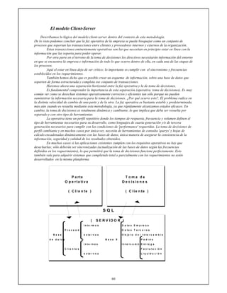 60
El modelo Client-Server
Describamos la lógica del modelo client-server dentro del contexto de esta metodología.
De lo visto podemos concluir que la faz operativa de la empresa se puede bosquejar como un conjunto de
procesos que soportan las transacciones entre clientes y proveedores internos y externos de la organización.
Estas transacciones eminentemente operativas son las que necesitan en principio estar en línea con la
información que las soporta para poder operar.
Por otra parte en el terreno de la toma de decisiones los directivos necesitarán información del entorno
en que se encuentra la empresa e información de todo lo que ocurre dentro de ella, en cada una de las etapas de
los procesos.
Aquí el estar en línea deja de ser crítico; lo importante es cumplir con el sincronismo y frecuencias
establecidos en los requerimientos.
También hemos dicho que es posible crear un esquema de información, sobre una base de datos que
soporten de forma estructurada y completa ese conjunto de transacciones.
Haremos ahora una separación horizontal entre la faz operativa y la de toma de decisiones.
Es fundamental comprender la importancia de esta separación (operativa, toma de decisiones). Es muy
común ver como se desechan sistemas operativamente correctos y eficientes tan sólo porque no pueden
suministrar la información necesaria para la toma de decisiones. ¿Por qué ocurre esto?. El problema radica en
la distinta velocidad de cambio de una parte y de la otra. La faz operativa es bastante estable y predeterminada,
más aún cuando es resuelta mediante esta metodología, ya que rápidamente alcanzamos estados eficaces. En
cambio, la toma de decisiones es totalmente dinámica y cambiante, lo que implica que deba ser resuelta por
separado y con otro tipo de herramientas.
La operativa tiene un perfil repetitivo donde los tiempos de respuesta, frecuencia y volumen definen el
tipo de herramientas necesarios para su desarrollo, como lenguajes de cuarta generación y/o de tercera
generación necesarios para cumplir con las condiciones de 'performance' requeridas. La toma de decisiones de
perfil cambiante y en muchos casos por única vez, necesita de herramientas de consulta 'querys' y hojas de
cálculo encadenadas dinámicamente con las bases de datos, única manera de asegurar la consistencia de la
información, seguridad y calidad de los resultados obtenidos.
En muchos casos si las aplicaciones existentes cumplen con los requisitos operativos no hay que
desecharlas; sólo deberán ser sincronizadas (actualización de las bases de datos según las frecuencias
definidas en los requerimiento), lo que permitirá que la toma de decisiones funcione perfectamente. Esto
también vale para adquirir sistemas que cumpliendo total o parcialmente con los requerimientos no estén
desarrollados en la misma plataforma.
P a rte T o m a d e
O p e r ta tiv a D e c is io n e s
( C lie n te ) ( C lie n te )
S Q L
( S E R V ID O R )
I n t e r m o s D a t o s E m p r e s a
P r o v e e d . D a t o s T e r c e r o s
B a s e e x t e r n o s O b j e t o d e l I n t e r c a m b i o
d e d a t o s B a s e X P e d i d o
i n t e r n o s I n t e r c a m b i E n t r e g a
C l i e n t e s F a c t u r a c i ó n
e x t e r n o s L i q u i d a c i ó n
 
